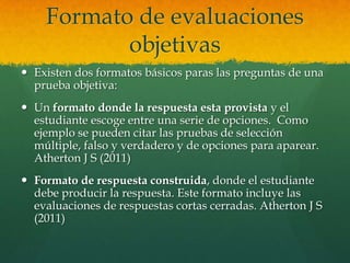 Formato de evaluaciones
           objetivas
 Existen dos formatos básicos paras las preguntas de una
  prueba objetiva:
 Un formato donde la respuesta esta provista y el
  estudiante escoge entre una serie de opciones. Como
  ejemplo se pueden citar las pruebas de selección
  múltiple, falso y verdadero y de opciones para aparear.
  Atherton J S (2011)
 Formato de respuesta construida, donde el estudiante
  debe producir la respuesta. Este formato incluye las
  evaluaciones de respuestas cortas cerradas. Atherton J S
  (2011)
 