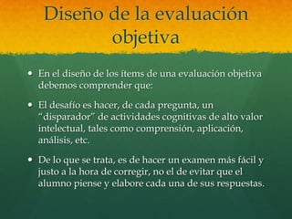 Diseño de la evaluación
          objetiva
 En el diseño de los ítems de una evaluación objetiva
  debemos comprender que:

 El desafío es hacer, de cada pregunta, un
  “disparador” de actividades cognitivas de alto valor
  intelectual, tales como comprensión, aplicación,
  análisis, etc.

 De lo que se trata, es de hacer un examen más fácil y
  justo a la hora de corregir, no el de evitar que el
  alumno piense y elabore cada una de sus respuestas.
 