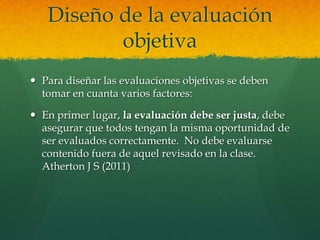 Diseño de la evaluación
          objetiva
 Para diseñar las evaluaciones objetivas se deben
  tomar en cuanta varios factores:

 En primer lugar, la evaluación debe ser justa, debe
  asegurar que todos tengan la misma oportunidad de
  ser evaluados correctamente. No debe evaluarse
  contenido fuera de aquel revisado en la clase.
  Atherton J S (2011)
 
