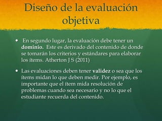 Diseño de la evaluación
          objetiva
 En segundo lugar, la evaluación debe tener un
  dominio. Este es derivado del contenido de donde
  se tomarán los criterios y estándares para elaborar
  los ítems. Atherton J S (2011)

 Las evaluaciones deben tener validez o sea que los
  ítems midan lo que deben medir. Por ejemplo, es
  importante que el ítem mida resolución de
  problemas cuando sea necesario y no lo que el
  estudiante recuerda del contenido.
 