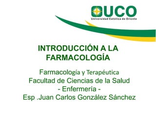 INTRODUCCIÓN A LA
FARMACOLOGÍA
Farmacología y Terapéutica
Facultad de Ciencias de la Salud
- Enfermería -
Esp .Juan Carlos González Sánchez
 