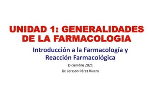 UNIDAD 1: GENERALIDADES
DE LA FARMACOLOGIA
Introducción a la Farmacología y
Reacción Farmacológica
Diciembre 2021
Dr. Jersson Pérez Rivera
 