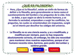 ¿QUÉ ES FILOSOFÍA?Pero, ¿Que es la filosofía?, existe un sinfín de formas de definir a la filosofía, pero generalmente se toma como el cuestionamiento del hombre a las preguntas de la vida. Esto se debe, a que según se abría la mente humana, y se formaba la sociedad, empezaban a surgir los conflictos, las preguntas, las cuales se amontonaban sin respuestas, surgió así el interés por descifrar los códigos del universo. 