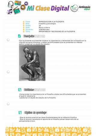 Clase: INTRODUCCION A LA FILOSOFIA
Área: Filosofía y psicología
Grado: 10
Autor: María victoria
Duración: 1200 Minutos
Tema: IMPORTANCIA Y NECESIDAD DE LA FILOSOFIA
Con la presente se pretende mostrar la importancia y necesidad de la filosofia en la
vida de los seres humanos, y todas las dificultades que se presentan al intentar
definir y explicar su objeto de estudio.
-Comprender la importancia de la filosofia y todas las dificultades que se presentan
al querer estudiarla.
-cuestionar el objeto de estudio de la filosofia.
- Que el alumno analice las ideas fundamentales de la reflexion filsofica.
- Que el alumno reconozca el aporte de la filosofia parael desarrollo de su
pensamiento critico.
