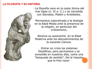 LA FILOSOFÍA Y SU HISTORIA
• La filosofía nace en la costa Jónica del
mar Egeo (s. VI a. C.) y se consolida
con Sócrates, Platón y Aristóteles.
•Permanece subordinada a la teología
en la Edad Media ante la presencia de
la religión, en particular del
cristianismo.
•Alcanza su autonomía en la Edad
Moderna ante los descubrimientos de
la naciente Ciencia.
•Entrar en crisis los sistemas
filosóficos, pero permanece y se
consolida en nuestros días, como una
“búsqueda de sentido”, fiel al impulso
que la hizo nacer
 