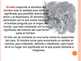 El mito responde al asombro del
hombre ante la realidad para darle un
significado que posibilite disminuir el
terror y el desamparo. El asombro y la
admiración por lo que existe hace que
el hombre pregunte por el origen del
mundo, que está conectada con la del
significado del cosmos del cual forma
parte el hombre.
El mito así se convierte en una lucha contra la negatividad
del caos. El hombre lucha para encontrarle un sentido al
cosmos, para ordenarlo, definirlo y clasificarlo, para hacer
de él un hogar con significado en el que pueda ubicarse e
integrarse .
 
