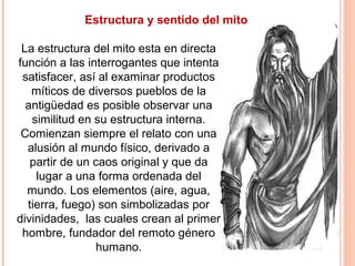Estructura y sentido del mito
La estructura del mito esta en directa
función a las interrogantes que intenta
satisfacer, así al examinar productos
míticos de diversos pueblos de la
antigüedad es posible observar una
similitud en su estructura interna.
Comienzan siempre el relato con una
alusión al mundo físico, derivado a
partir de un caos original y que da
lugar a una forma ordenada del
mundo. Los elementos (aire, agua,
tierra, fuego) son simbolizadas por
divinidades, las cuales crean al primer
hombre, fundador del remoto género
humano.
 