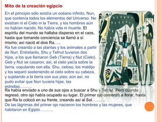 Mito de la creación egipcio
En el principio sólo existía un océano infinito, Nun,
que contenía todos los elementos del Universo. No
existían ni el Cielo ni la Tierra, y los hombres aún
no habían nacido. No había vida ni muerte. El
espíritu del mundo se hallaba disperso en el caos,
hasta que tomando conciencia se llamó a sí
mismo; así nació el dios Ra…..
Ra fue creando a las plantas y los animales a partir
de Nun. Entretanto, Shu y Tefnut tuvieron dos
hijos, a los que llamaron Geb (Tierra) y Nut (Cielo).
Geb y Nut se casaron; así, el cielo yacía sobre la
tierra, copulando con ella. Shu, celoso, los maldijo
y los separó sosteniendo al cielo sobre su cabeza,
y sujetando a la tierra con sus pies; aún así, no
pudo evitar que Nun tuviera hijas, las
estrellas………
Ra había enviado a uno de sus ojos a buscar a Shu y Tefnut. Pero cuando
regresó, otro ojo había ocupado su lugar. El primer ojo comenzó a llorar, hasta
que Ra lo colocó en su frente, creando así al Sol……….
De las lágrimas del primer ojo nacieron los hombres y las mujeres, que
habitaron en Egipto……….
 