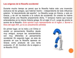 Los orígenes de la filosofía occidental
Durante mucho tiempo se pensó que la filosofía había sido una invención
exclusiva de los griegos, que habrían hecho – independiente de todo influencia
exterior- “el descubriendo del espíritu”. La filosofía surge en Grecia, y solo en
Grecia, y de ahí se trasmite a la cultura de occidental. En oriente no habría
habido jamás una filosofía propiamente dicha. Y tampoco habría que buscar
antecedentes en la misma historia griega. En el siglo VI a.C. surge de pronto la
aurora de la filosofía. Esta opinión cuyo representante es el ingles J. Burnet a
fines del siglo XIX, ya no es actualmente admitida
En primer lugar, en la india y en China sí
existió un pensamiento filosófico desde
muy antiguo, aunque las características
son muy diferentes al pensamiento
occidental. En segundo lugar, se esta de
acuerdo en que la filosofía aparece en
Gracia como producto de una lenta
evolución. (F. M. Cornford. De la religión a
la filosofía.1912)
 