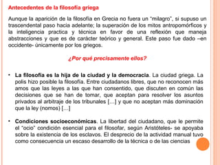 Antecedentes de la filosofía griega
Aunque la aparición de la filosofía en Grecia no fuera un “milagro”, si supuso un
trascendental paso hacia adelante; la superación de los mitos antropomórficos y
la inteligencia practica y técnica en favor de una reflexión que maneja
abstracciones y que es de carácter teórico y general. Este paso fue dado –en
occidente- únicamente por los griegos.
¿Por qué precisamente ellos?
• La filosofía es la hija de la ciudad y la democracia. La ciudad griega. La
polis hizo posible la filosofía. Entre ciudadanos libres, que no reconocen más
amos que las leyes a las que han consentido, que discuten en común las
decisiones que se han de tomar, que aceptan para resolver los asuntos
privados al arbitraje de los tribunales […] y que no aceptan más dominación
que la ley (nomos) […]
• Condiciones socioeconómicas. La libertad del ciudadano, que le permite
el “ocio” condición esencial para el filosofar, según Aristóteles- se apoyaba
sobre la existencia de los esclavos. El desprecio de la actividad manual tuvo
como consecuencia un escaso desarrollo de la técnica o de las ciencias
 