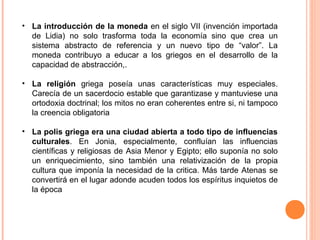 • La introducción de la moneda en el siglo VII (invención importada
de Lidia) no solo trasforma toda la economía sino que crea un
sistema abstracto de referencia y un nuevo tipo de “valor”. La
moneda contribuyo a educar a los griegos en el desarrollo de la
capacidad de abstracción,.
• La religión griega poseía unas características muy especiales.
Carecía de un sacerdocio estable que garantizase y mantuviese una
ortodoxia doctrinal; los mitos no eran coherentes entre si, ni tampoco
la creencia obligatoria
• La polis griega era una ciudad abierta a todo tipo de influencias
culturales. En Jonia, especialmente, confluían las influencias
científicas y religiosas de Asia Menor y Egipto; ello suponía no solo
un enriquecimiento, sino también una relativización de la propia
cultura que imponía la necesidad de la critica. Más tarde Atenas se
convertirá en el lugar adonde acuden todos los espíritus inquietos de
la época
 