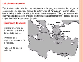 Los primeros filósofos
Todos ellos tratan de dar una respuesta a la pregunta acerca del origen y
constitución del cosmos. Tratan de determinar el “principio” (arché) último y
eterno del que todo procede y del que todo se compone. Y la gran novedad es
que ya no se busca este principio en realidades antropomórficas (dioses) sino en
lo que llamaron “naturaleza” (physis)
Significado de physis:
•Materia originaria de
donde todo procede y
donde todo vuelve.
•Principio de la
organización interna de
la realidad.
•Génesis de todo lo
viviente.
 