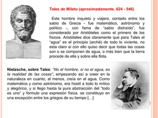 Tales de Mileto (aproximadamente. 624 - 546)
Este hombre inquieto y viajero, contado entre los
sabio de Grecia - fue matemático, astrónomo y
político -, con fama de “sabio distraído”, fue
considerado por Aristóteles como el primero de los
físicos. Aristóteles dice claramente que para Tales el
“agua” es el principio (archë) de todo lo viviente, no
esta claro si con ello quiso decir que todas las cosas
son o se componen de agua, o más bien que la tierra
procede de ella y sobre ella flota.
Nietzsche, sobre Tales: “No el hombre, si no el agua, es
la realidad de las cosas”, empezando así a creer en la
naturaleza en cuanto, al menos, creía en el agua. Como
matemático y como astrónomo, era hostil a todo lo mítico
y alegórico, y si llego hasta la pura abstracción del “todo
es uno” y formulo una expresión física, se constituyo en
una excepción entre los griegos de su tiempo […]
 