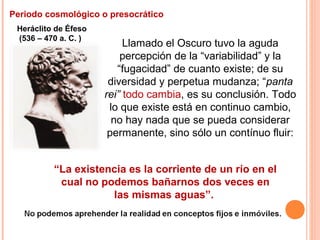 Periodo cosmológico o presocrático
Heráclito de Éfeso
(536 – 470 a. C. )
Llamado el Oscuro tuvo la aguda
percepción de la “variabilidad” y la
“fugacidad” de cuanto existe; de su
diversidad y perpetua mudanza; “panta
rei” todo cambia, es su conclusión. Todo
lo que existe está en continuo cambio,
no hay nada que se pueda considerar
permanente, sino sólo un contínuo fluir:
“La existencia es la corriente de un río en el
cual no podemos bañarnos dos veces en
las mismas aguas”.
 