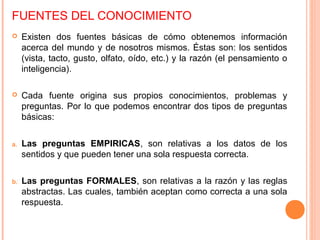 FUENTES DEL CONOCIMIENTO
 Existen dos fuentes básicas de cómo obtenemos información
acerca del mundo y de nosotros mismos. Éstas son: los sentidos
(vista, tacto, gusto, olfato, oído, etc.) y la razón (el pensamiento o
inteligencia).
 Cada fuente origina sus propios conocimientos, problemas y
preguntas. Por lo que podemos encontrar dos tipos de preguntas
básicas:
a. Las preguntas EMPIRICAS, son relativas a los datos de los
sentidos y que pueden tener una sola respuesta correcta.
b. Las preguntas FORMALES, son relativas a la razón y las reglas
abstractas. Las cuales, también aceptan como correcta a una sola
respuesta.
 