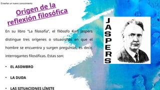 1
En su libro “La filosofía”, el filósofo Karl Jaspers
distingue tres orígenes o situaciones en que el
hombre se encuentra y surgen preguntas, es decir,
interrogantes filosóficas. Estas son:
• EL ASOMBRO
• LA DUDA
• LAS SITUACIONES LÍMITE
Origen de la
reflexión filosófica
Enseñar un nuevo conocimiento
 