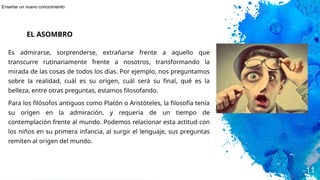 Es admirarse, sorprenderse, extrañarse frente a aquello que
transcurre rutinariamente frente a nosotros, transformando la
mirada de las cosas de todos los días. Por ejemplo, nos preguntamos
sobre la realidad, cuál es su origen, cuál será su final, qué es la
belleza, entre otras preguntas, estamos filosofando.
Para los filósofos antiguos como Platón o Aristóteles, la filosofía tenía
su origen en la admiración, y requería de un tiempo de
contemplación frente al mundo. Podemos relacionar esta actitud con
los niños en su primera infancia, al surgir el lenguaje, sus preguntas
remiten al origen del mundo.
11
EL ASOMBRO
Enseñar un nuevo conocimiento
 