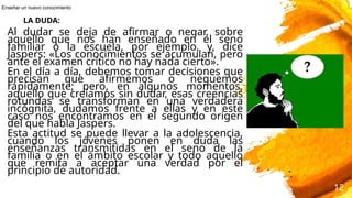 Al dudar se deja de afirmar o negar, sobre
aquello que nos han enseñado en el seno
familiar o la escuela, por ejemplo, y, dice
Jaspers: «Los conocimientos se acumulan, pero
ante el examen crítico no hay nada cierto».
En el día a día, debemos tomar decisiones que
precisan que afirmemos o neguemos
rápidamente; pero, en algunos momentos,
aquello que creíamos sin dudar, esas creencias
rotundas se transforman en una verdadera
incógnita, dudamos frente a ellas y en este
caso nos encontramos en el segundo origen
del que habla Jaspers.
Esta actitud se puede llevar a la adolescencia,
cuando los jóvenes ponen en duda las
enseñanzas transmitidas en el seno de la
familia o en el ámbito escolar y todo aquello
que remita a aceptar una verdad por el
principio de autoridad.
12
LA DUDA:
Enseñar un nuevo conocimiento
 
