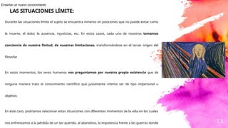 13
Durante las situaciones límite el sujeto se encuentra inmerso en posiciones que no puede evitar como
la muerte, el dolor, la ausencia, injusticias, etc. En estos casos, cada uno de nosotros tomamos
conciencia de nuestra finitud, de nuestras limitaciones, transformándose en el tercer origen del
filosofar.
En estos momentos, los seres humanos nos preguntamos por nuestra propia existencia que de
ninguna manera trata el conocimiento científico que justamente intenta ser de tipo impersonal u
objetivo.
En este caso, podríamos relacionar estas situaciones con diferentes momentos de la vida en los cuales
nos enfrentamos a la pérdida de un ser querido, al abandono, la impotencia frente a las guerras donde
LAS SITUACIONES LÍMITE:
Enseñar un nuevo conocimiento
 