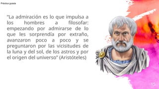 “La admiración es lo que impulsa a
los hombres a filosofar:
empezando por admirarse de lo
que les sorprendía por extraño,
avanzaron poco a poco y se
preguntaron por las vicisitudes de
la luna y del sol, de los astros y por
el origen del universo” (Aristóteles)
15
Práctica guiada
 