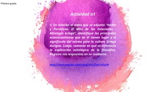 Actividad n1
1. En relación al video que se adjunta “Hades
y Perséfone: El Mito de las Estaciones -
Mitología Griega”, identifique los principales
acontecimientos que en él tienen lugar y el
significado del mismo para la cultura Griega
Antigua. Luego, comente en qué se diferencia
la explicación mitológica de la filosófica.
Registre sus respuestas en su cuaderno.
https://www.youtube.com/watch?v=LJ2ubY4Zp30
1
Práctica guiada
 