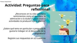 20
Actividad: Preguntas para
reflexionar
¿Reconoces en tu vida cotidiana
sentimientos como el asombro, la
admiración o la duda? Y ¿Qué cosas o
actividades te producen éstos afectos?
¿Sobre qué tema en particular o pregunta te
gustaría indagar en el desarrollo de la
asignatura?
Registre sus respuestas en su cuaderno
Práctica independiente
 
