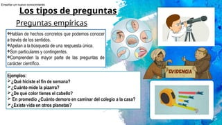 25
Los tipos de preguntas
Preguntas empíricas
❖Hablan de hechos concretos que podemos conocer
a través de los sentidos.
❖Apelan a la búsqueda de una respuesta única.
❖Son particulares y contingentes.
❖Comprenden la mayor parte de las preguntas de
carácter científico.
Ejemplos:
➢¿Qué hiciste el fin de semana?
➢¿Cuánto mide la pizarra?
➢¿De qué color tienes el cabello?
➢ En promedio ¿Cuánto demoro en caminar del colegio a la casa?
➢¿Existe vida en otros planetas?
Enseñar un nuevo conocimiento
 