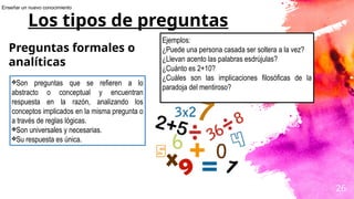 26
Los tipos de preguntas
Preguntas formales o
analíticas
❖Son preguntas que se refieren a lo
abstracto o conceptual y encuentran
respuesta en la razón, analizando los
conceptos implicados en la misma pregunta o
a través de reglas lógicas.
❖Son universales y necesarias.
❖Su respuesta es única.
Ejemplos:
¿Puede una persona casada ser soltera a la vez?
¿Llevan acento las palabras esdrújulas?
¿Cuánto es 2+10?
¿Cuáles son las implicaciones filosóficas de la
paradoja del mentiroso?
Enseñar un nuevo conocimiento
 