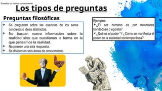 27
Los tipos de preguntas
Preguntas filosóficas
❖ Se preguntan sobre las esencias de los seres
concretos o ideas abstractas.
❖ No buscan nueva información sobre la
realidad sino que cuestionan la forma en la
que pensamos la realidad.
❖ No poseen una sola respuesta.
❖ Se dividen en seis áreas de conocimiento.
Ejemplos:
➢¿El ser humano es por naturaleza
bondadoso o egoísta?
➢¿Qué es el poder’ Y ¿Cómo se manifiesta el
poder en la sociedad contemporánea?
Enseñar un nuevo conocimiento
 