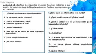 1. ¿Cuál es la estructura de un argumento verdadero?
2. ¿De qué depende que algo exista o no?
3. ¿Cómo se relacionan mente y cuerpo?
4. ¿Por qué hay algo en vez de nada?
5. ¿Tenemos libre albedrío?
6. ¿Hay algo que en realidad se pueda experimentar
objetivamente?
7. ¿Cuál es el mejor sistema moral?
8. ¿Qué son los números?
32
9. ¿Cómo puede ser el hombre feliz en el mundo?
10. ¿Existe una ética universal? ¿Qué es lo real?
11. ¿Existe la justicia? Si es así, ¿es indispensable que en
la sociedad reine lo justo?
12. ¿Qué es el arte?
13. ¿Existe Dios?
14.¿Es el amor algo natural de los seres humanos, o es
una creación cultural?
15. ¿La ciencia siempre elabora conocimientos
verdaderos?
16. ¿Qué es el tiempo?
Actividad n2: clasifique las siguientes preguntas filosóficas indicando a qué
área(s) de conocimiento de la filosofía pertenecen. Registre sus respuestas en
su cuaderno.
Práctica independiente
 