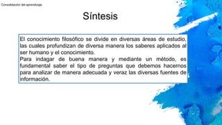 Síntesis
El conocimiento filosófico se divide en diversas áreas de estudio,
las cuales profundizan de diversa manera los saberes aplicados al
ser humano y el conocimiento.
Para indagar de buena manera y mediante un método, es
fundamental saber el tipo de preguntas que debemos hacernos
para analizar de manera adecuada y veraz las diversas fuentes de
información.
Consolidación del aprendizaje
 