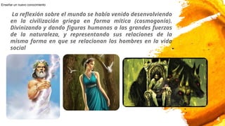 La reflexión sobre el mundo se había venido desenvolviendo
en la civilización griega en forma mítica (cosmogonía).
Divinizando y dando figuras humanas a las grandes fuerzas
de la naturaleza, y representando sus relaciones de la
misma forma en que se relacionan los hombres en la vida
social
4
Enseñar un nuevo conocimiento
 