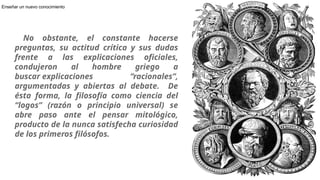 No obstante, el constante hacerse
preguntas, su actitud crítica y sus dudas
frente a las explicaciones oficiales,
condujeron al hombre griego a
buscar explicaciones “racionales”,
argumentadas y abiertas al debate. De
ésta forma, la filosofía como ciencia del
“logos” (razón o principio universal) se
abre paso ante el pensar mitológico,
producto de la nunca satisfecha curiosidad
de los primeros filósofos.
6
Enseñar un nuevo conocimiento
 
