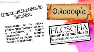 7
Origen de la reflexión
filosófica
Proveniente de las raíces
griegas “filos” (amigo, amante
o confidente) y “sofía”
(sabiduría), el término
“Filosofia” se define como el
“amor a la sabiduría”.
Enseñar un nuevo conocimiento
 