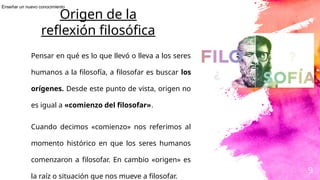 9
Origen de la
reflexión filosófica
Pensar en qué es lo que llevó o lleva a los seres
humanos a la filosofía, a filosofar es buscar los
orígenes. Desde este punto de vista, origen no
es igual a «comienzo del filosofar».
Cuando decimos «comienzo» nos referimos al
momento histórico en que los seres humanos
comenzaron a filosofar. En cambio «origen» es
la raíz o situación que nos mueve a filosofar.
Enseñar un nuevo conocimiento
 