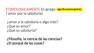 ETIMOLOGICAMENTE En griego
( amor por la sabiduría)
¿amor a la sabiduría o algo más?
¿Qué es amor?
¿Qué es sabiduría?
¿Filosofía, la ciencia de las ciencias?
¿El porqué de las cosas?
 