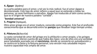 4. Ágape (ἀγάπη)
La cuarta palabra para el amor, y tal vez la más radical, fue el amor ágape o
desinteresado. Este tipo de amor refiere a aquel que se extiende a todas las
personas, ya sean familiares o extraños. Ágape fue traducido al latín como caritas,
que es el origen de nuestra palabra "caridad".
"bondad universal".
5. Pragma (πραγμα),
Otro amor griego era el amor maduro, conocido como pragma. Este fue el profundo
conocimiento que se desarrolló entre las parejas que llevaban largo tiempo unidas.
6. Pilatuna (φιλαυτία)
La sexta variedad de amor del griego era la philautia o amor propio, y los griegos
inteligentes se dieron cuenta de que había dos tipos: uno de ellos era una variedad
poco saludable asociada con el narcisismo, donde se convierte en autoobsesión y
se centra en la fama y la fortuna personal; una versión más saludable mejora
nuestra capacidad más amplia de amar.
 