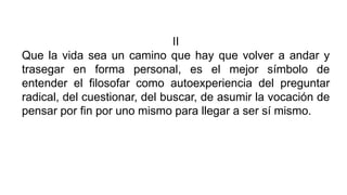 II
Que la vida sea un camino que hay que volver a andar y
trasegar en forma personal, es el mejor símbolo de
entender el filosofar como autoexperiencia del preguntar
radical, del cuestionar, del buscar, de asumir la vocación de
pensar por fin por uno mismo para llegar a ser sí mismo.
 