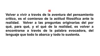 III
Volver a vivir a través de la aventura del pensamiento
crítico, es el comienzo de la actitud filosófica ante la
realidad. Volver a las preguntas originarias del por
qué, para qué, y el qué de la realidad, es volver a
encontrarse a través de la palabra evocadora, del
lenguaje que todo lo abarca y todo lo sustenta.
 