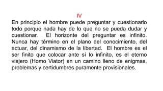 IV
En principio el hombre puede preguntar y cuestionarlo
todo porque nada hay de lo que no se pueda dudar y
cuestionar. El horizonte del preguntar es infinito.
Nunca hay término en el plano del conocimiento, del
actuar, del dinamismo de la libertad. El hombre es el
ser finito que colocar ante sí lo infinito, es el eterno
viajero (Homo Viator) en un camino lleno de enigmas,
problemas y certidumbres puramente provisionales.
 