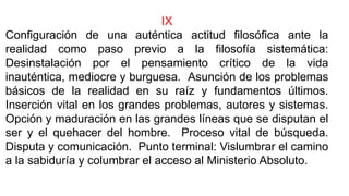IX
Configuración de una auténtica actitud filosófica ante la
realidad como paso previo a la filosofía sistemática:
Desinstalación por el pensamiento crítico de la vida
inauténtica, mediocre y burguesa. Asunción de los problemas
básicos de la realidad en su raíz y fundamentos últimos.
Inserción vital en los grandes problemas, autores y sistemas.
Opción y maduración en las grandes líneas que se disputan el
ser y el quehacer del hombre. Proceso vital de búsqueda.
Disputa y comunicación. Punto terminal: Vislumbrar el camino
a la sabiduría y columbrar el acceso al Ministerio Absoluto.
 