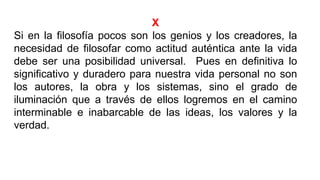 X
Si en la filosofía pocos son los genios y los creadores, la
necesidad de filosofar como actitud auténtica ante la vida
debe ser una posibilidad universal. Pues en definitiva lo
significativo y duradero para nuestra vida personal no son
los autores, la obra y los sistemas, sino el grado de
iluminación que a través de ellos logremos en el camino
interminable e inabarcable de las ideas, los valores y la
verdad.
 