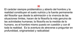 XI
El carácter siempre problemático y abierto del hombre y la
realidad constituyen el suelo nutricio y la fuente permanente
del filosofar que desde la admiración o la vivencia de las
situaciones límites, hacen de la filosofía la más genuina de
las actividades humanas; la filosofía es la medida de lo
humano, es el hombre mismo puesto en cuestión y con él
toda la realidad. Es la aventura de atreverse a preguntar en
profundidad, originariedad y radicalidad
 