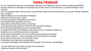 PARA PENSAR
En una cuadra de Grecia hay cinco escuelas filosóficas con 5 filósofos, cada una de las cuales tiene diferente
escuela, plantean un elemento como principio del mundo, tienen un dios favorito y un animal mitológico como
mascota.
Con los siguientes datos, trate de ubicar correctamente cada una de las escuelas con su escuela, filósofo, elemento,
dios y mascota.
Tales de Mileto vive en la escuela cosmológica.
Pitágoras de Samos tiene un grifo.
En la escuela lógica el elemento es el número.
Para Anaxímedes el elemento es el aire.
Quien adora al dios Dionisio tiene una esfinge.
La escuela ética esta situada a la derecha de la escuela ontológica.
En la escuela antropológica se adora a la diosa Hera.
La escuela del medio es ontológica el elemento es el ser, el centauro también es.
Heráclito vive en la primera escuela a la izquierda.
El que adora al dios Apolo vive en la escuela vecina del dueño del cíclope.
El que adora a atenea vive en la escuela vecina del dueño de la esfinge.
El que adora a Zeus tiene como elemento el agua.
Parménides vive al lado de la escuela lógica.
La escuela cosmológica está separada tres escuelas de la escuela antropológica.
.¿Puede usted decir quien tiene el fuego como elemento?
¿Quién es el dueño del mino tauro?
 