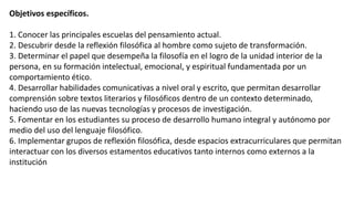 Objetivos específicos.
1. Conocer las principales escuelas del pensamiento actual.
2. Descubrir desde la reflexión filosófica al hombre como sujeto de transformación.
3. Determinar el papel que desempeña la filosofía en el logro de la unidad interior de la
persona, en su formación intelectual, emocional, y espiritual fundamentada por un
comportamiento ético.
4. Desarrollar habilidades comunicativas a nivel oral y escrito, que permitan desarrollar
comprensión sobre textos literarios y filosóficos dentro de un contexto determinado,
haciendo uso de las nuevas tecnologías y procesos de investigación.
5. Fomentar en los estudiantes su proceso de desarrollo humano integral y autónomo por
medio del uso del lenguaje filosófico.
6. Implementar grupos de reflexión filosófica, desde espacios extracurriculares que permitan
interactuar con los diversos estamentos educativos tanto internos como externos a la
institución
 