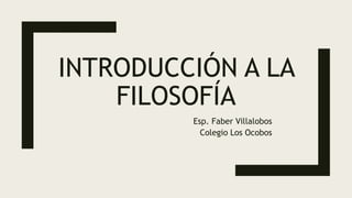 INTRODUCCIÓN A LA
FILOSOFÍA
Esp. Faber Villalobos
Colegio Los Ocobos
 