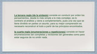 La tercera regla (de la síntesis) consiste en conducir por orden los 
pensamientos, desde lo más simple a lo más complejo; es lo 
contrario al análisis y viene a complementarlo, pues una vez que se 
tiene dividido en partes un asunto, para su mejor comprensión es 
necesario reconstruir el todo a partir de los principios encontrados. 
la cuarta regla (enumeraciones y repeticiones) consiste en hacer 
enumeraciones tan completas y revisiones tan generales como para 
estar seguros de no omitir nada. 
 