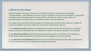 c) Método Fenomenológico. 
Edmund Husserl, fue quien introdujo en la Filosofía el modo o estilo de pensar llamado 
“fenomenológico”, este método se centra en que la “realidad” es tal que se manifiesta, lo importante 
es captar lo que realmente aparece, busca captar y describir lo dado en cuanto dado, sin 
tergiversaciones, sin afirmar que es verdadero o falso, sino que está aquí. 
El proceso de la reducción fenomenológica es la depuración del fenómeno y esto no se logra de 
manera inmediata, sino sólo a través de una serie de reducciones, que son: 
1. La reducción externa elimina la existencia del mundo más allá de los fenómenos y también 
hace a un lado los conocimientos que científicos y filósofos han ido acumulando con el tiempo. 
2. La reducción eidética prescinde de todo elemento concreto y accidental, de la existencia 
individual del objeto aparecido en el fenómeno para quedarse con la pura esencia. 
3. La reducción trascendental prescinde tanto de la existencia peculiar del sujeto cognoscente 
como de los actos psíquicos inherentes al proceso de conocer. 
 