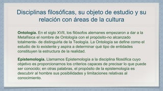 Disciplinas filosóficas, su objeto de estudio y su 
relación con áreas de la cultura 
Ontología. En el siglo XVII, los filósofos alemanes empezaron a dar a la 
Metafísica el nombre de Ontología con el propósito-no alcanzado 
totalmente- de distinguirla de la Teología. La Ontología se define como el 
estudio de lo existente y aspira a determinar qué tipo de entidades 
constituyen la estructura de la realidad. 
Epistemología. Llamamos Epistemología a la disciplina filosófica cuyo 
objetivo es proporcionarnos los criterios capaces de precisar lo que puede 
ser conocido; en otras palabras, el propósito de la epistemología es 
descubrir al hombre sus posibilidades y limitaciones relativas al 
conocimiento. 
 