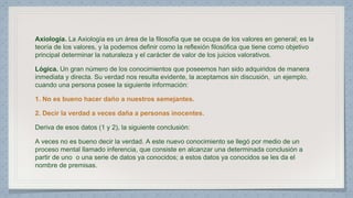 Axiología. La Axiología es un área de la filosofía que se ocupa de los valores en general; es la 
teoría de los valores, y la podemos definir como la reflexión filosófica que tiene como objetivo 
principal determinar la naturaleza y el carácter de valor de los juicios valorativos. 
Lógica. Un gran número de los conocimientos que poseemos han sido adquiridos de manera 
inmediata y directa. Su verdad nos resulta evidente, la aceptamos sin discusión, un ejemplo, 
cuando una persona posee la siguiente información: 
1. No es bueno hacer daño a nuestros semejantes. 
2. Decir la verdad a veces daña a personas inocentes. 
Deriva de esos datos (1 y 2), la siguiente conclusión: 
A veces no es bueno decir la verdad. A este nuevo conocimiento se llegó por medio de un 
proceso mental llamado inferencia, que consiste en alcanzar una determinada conclusión a 
partir de uno o una serie de datos ya conocidos; a estos datos ya conocidos se les da el 
nombre de premisas. 
 